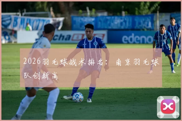 2026羽毛球战术排名：南京羽毛球队创新高