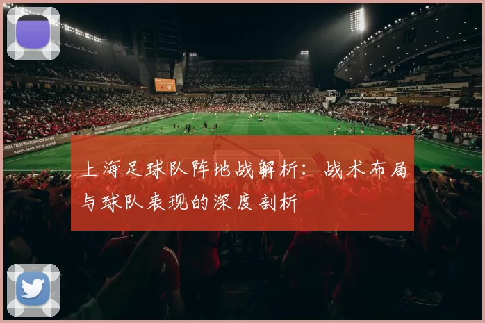 上海足球队阵地战解析：战术布局与球队表现的深度剖析
