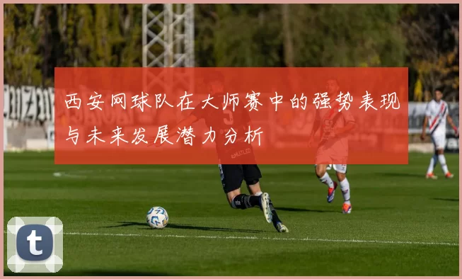 西安网球队在大师赛中的强势表现与未来发展潜力分析