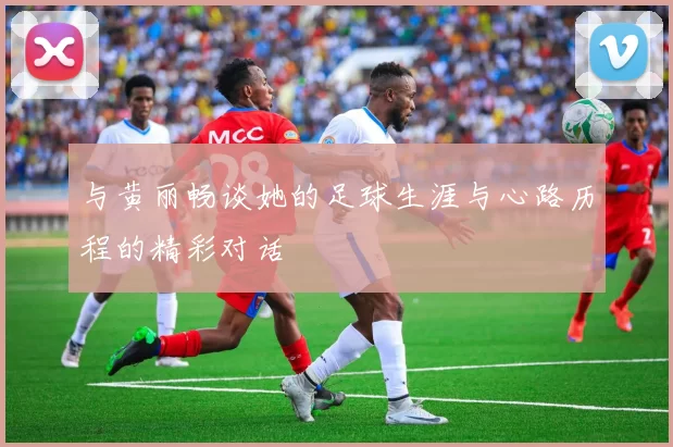 与黄丽畅谈她的足球生涯与心路历程的精彩对话