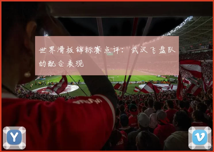 世界滑板锦标赛点评：武汉飞盘队的配合表现