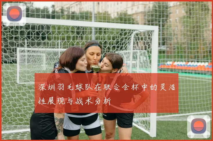 深圳羽毛球队在联合会杯中的灵活性展现与战术分析