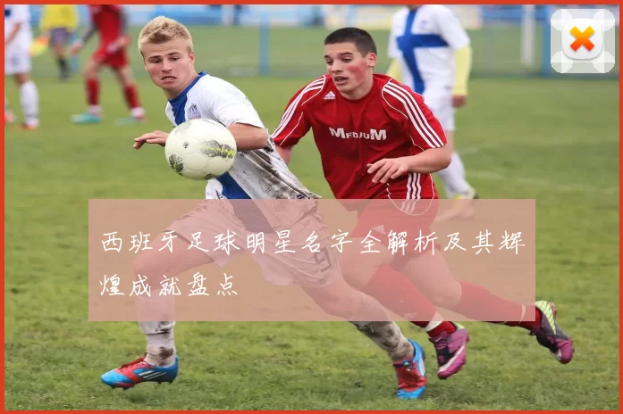 西班牙足球明星名字全解析及其辉煌成就盘点