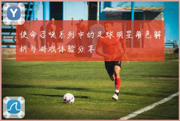 使命召唤系列中的足球明星角色解析与游戏体验分享