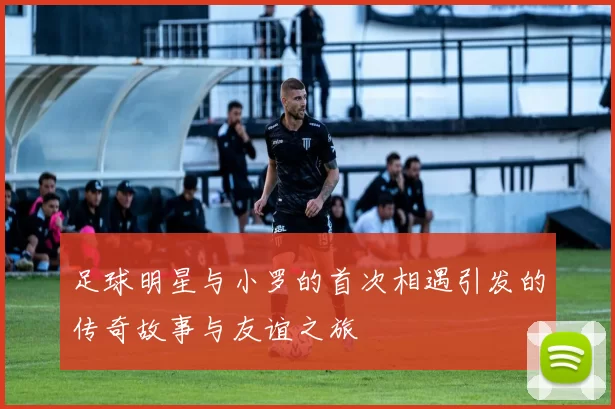 足球明星与小罗的首次相遇引发的传奇故事与友谊之旅