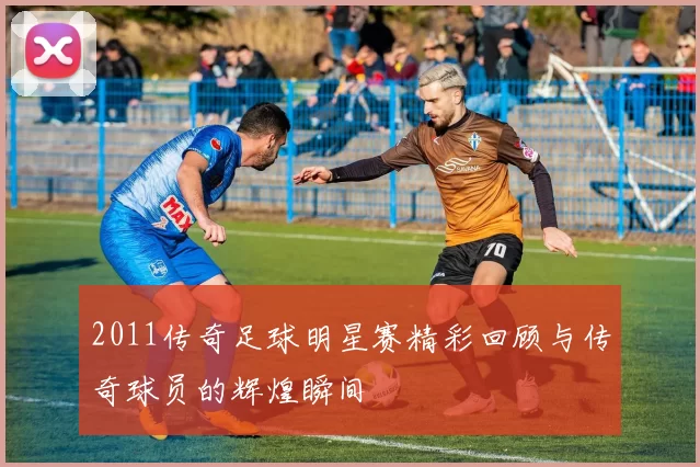 2011传奇足球明星赛精彩回顾与传奇球员的辉煌瞬间