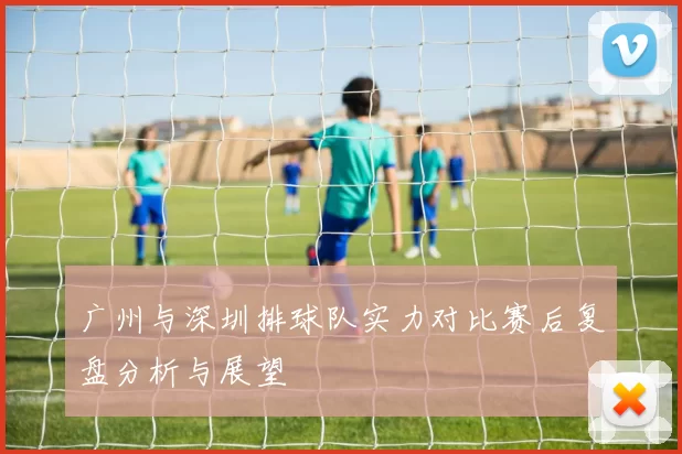 广州与深圳排球队实力对比赛后复盘分析与展望
